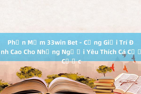 Phần Mềm 33win Bet - Cổng Giải Trí Đỉnh Cao Cho Những Người Yêu Thích Cá Cược