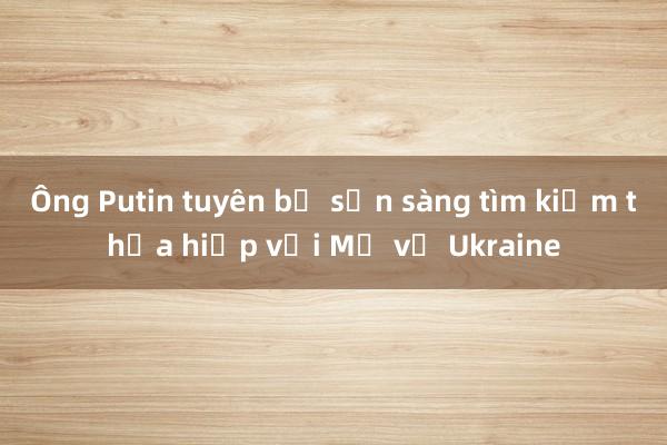 Ông Putin tuyên bố sẵn sàng tìm kiếm thỏa hiệp với Mỹ về Ukraine