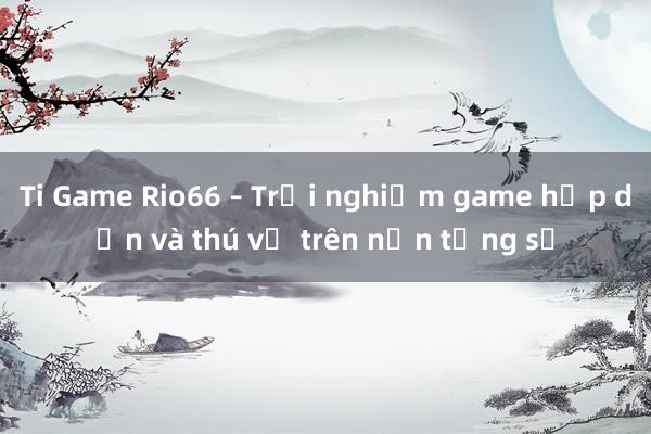 Ti Game Rio66 – Trải nghiệm game hấp dẫn và thú vị trên nền tảng số