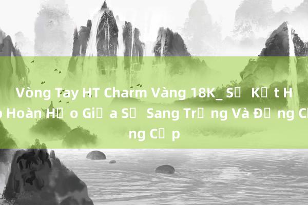 Vòng Tay HT Charm Vàng 18K_ Sự Kết Hợp Hoàn Hảo Giữa Sự Sang Trọng Và Đẳng Cấp