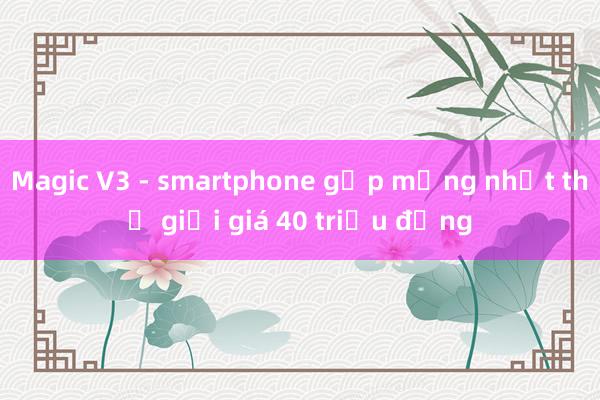 Magic V3 - smartphone gập mỏng nhất thế giới giá 40 triệu đồng