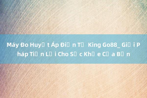 Máy Đo Huyết Áp Điện Tử King Go88_ Giải Pháp Tiện Lợi Cho Sức Khỏe Của Bạn